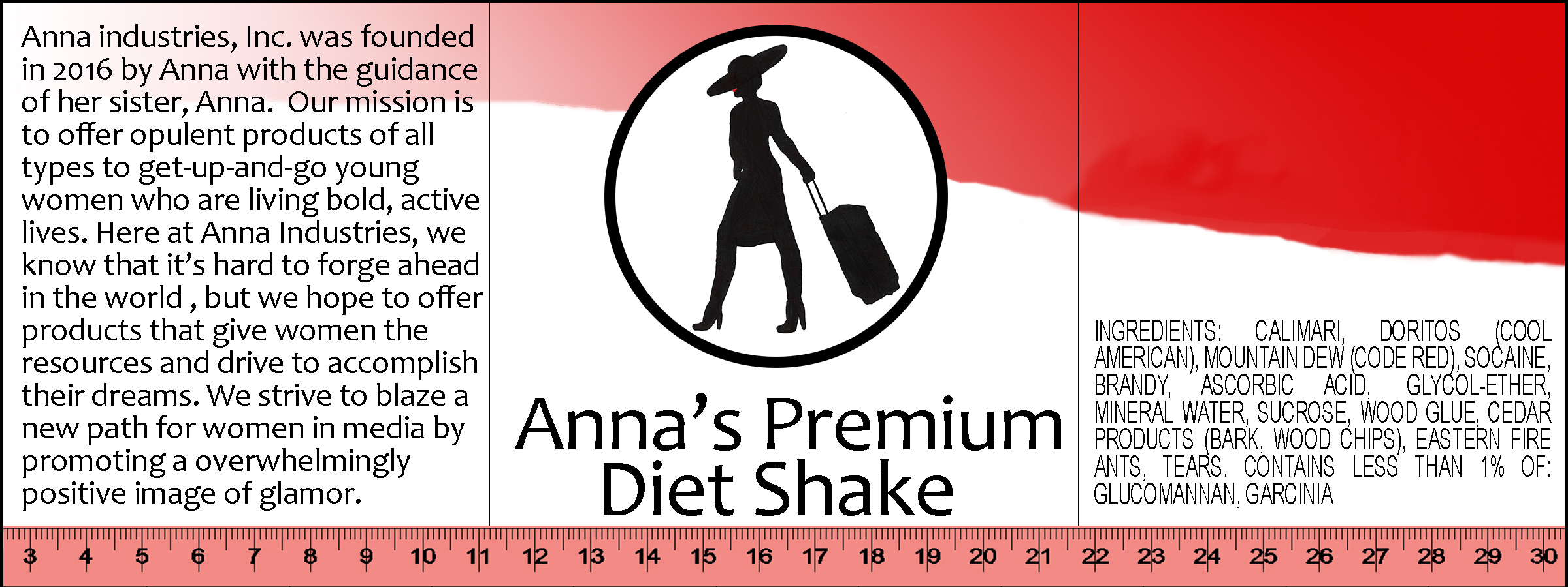 A label for a product. Its center panel reads, 'Anna's Premium Diet Shake'. Above it, there iw a medallion-style Anna logo. Along the bottom, there is a red tape measure. On the top, there is a swooping gradient section that runs from pink to red. On the right panel, there is an ingredients list that reads, 'Ingredients: calimari, doritos (cool american), mountain dew (code red), socaine, brandy, ascorbic acid, glycol-ether, mineral water, sucrose, wood glue, cedar products (bark, wood chips), eastern fire ants, tears. Contains less than 1% of: glucomannan, garcinia.' The left panel reads: 'Anna industries, Inc. was founded in 2016 by Anna with the guidance of her sister, Anna. Our mission is to offer opulent products of all types to get-up-and-go young women who are living bold, active lives. Here at Anna Industries, we know that it's hard to forge ahead in the world, but we hope to offer products that give women the resources and drive to accomplish their dreams. We strive to blaze a new path for women in media by promoting a [sic] overwhelmingly positive image of glamor.'