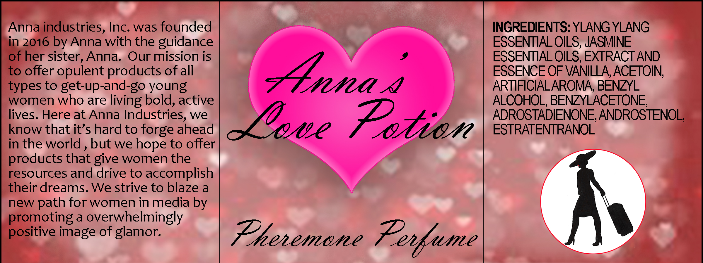 A label for a product. Its center panel reads, 'Anna's Love Potion: Pheremone Perfume'. There is a large pink heart behind the phrase 'Anna's Love Potion'. The background is red with small hearts of various shades of red and white. The right panel has an ingredients list that reads, 'Ingredients: ylang ylang essential oils, jasmine essential oils, extract and essence of vanilla, acetoin, artificial aroma, benzyl alcohol, benzylacetone, adrostadienone, andostenol, estratentranol.' Beneath it, there is a medallion-style Anna logo with a red outline. The left panel reads, 'Anna industries, Inc. was founded in 2016 by Anna with the guidance of her sister, Anna. Our missio nis to offer opulent products of all types to get-up-and-go young women who are living bold, active lives. Here at Anna Industries, we know that it's hard to forge ahead in the world, but we hope to offer products that give women the resources and drive to accomplish their dreams. We strive to blaze a new path for women in media by promoting a [sic] overwhelmingly positive image of glamor.'