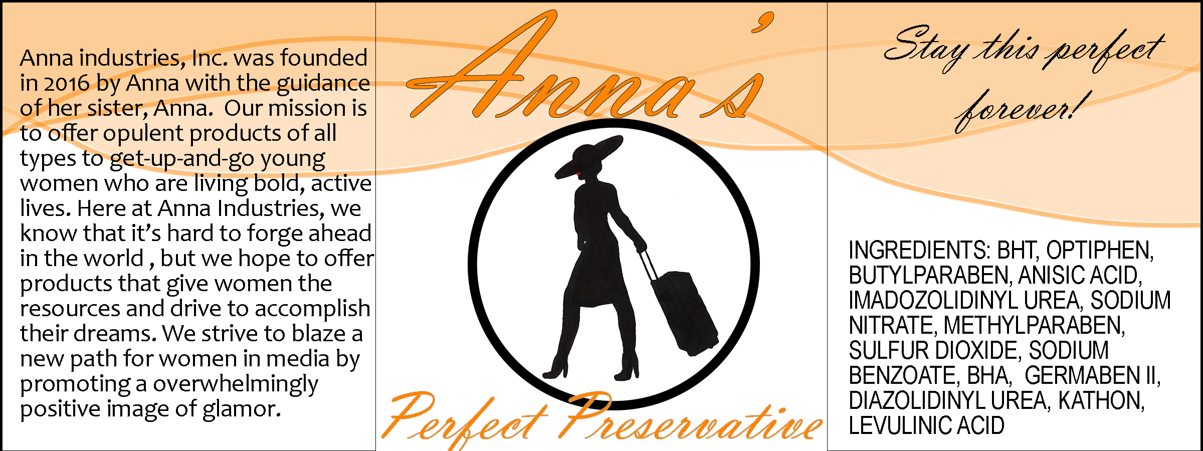 A label for a product. Its center panel reads, 'Anna's Perfect Preservative'. Between the lines of text, there is a medallion-style Anna logo. The top of the right panel reads, 'Stay this perfect forever!' in black script text. The bottom has an ingredients list that reads, 'ingredients: bht, optiphen, butylparaben, anisic acid, imadozolidinyl urea, sodium nitrate, methyl paraben, sulfur dioxide, sodium benzoat, bha, germaben II, diazolidinyl urea, kathon, levulinic acid.' The left panel reads, 'Anna industries, Inc. was founded in 2016 by Anna with the guidance of her sister, Anna. Our mission is to offer opulent products of all types to get-up-and-goyoung women who are living bold, active lives. Here at Anna industries, we know that it's hard to forge ahead in the world, but we hope to offer products that give women the resources and drive to accomplish their dreams. We strive to blaze a new path for women in media by promoting a [sic] overwhelmingly positive image of glamor.' The top of the label has three partial-opacity swooshing shapes that overlap each other.