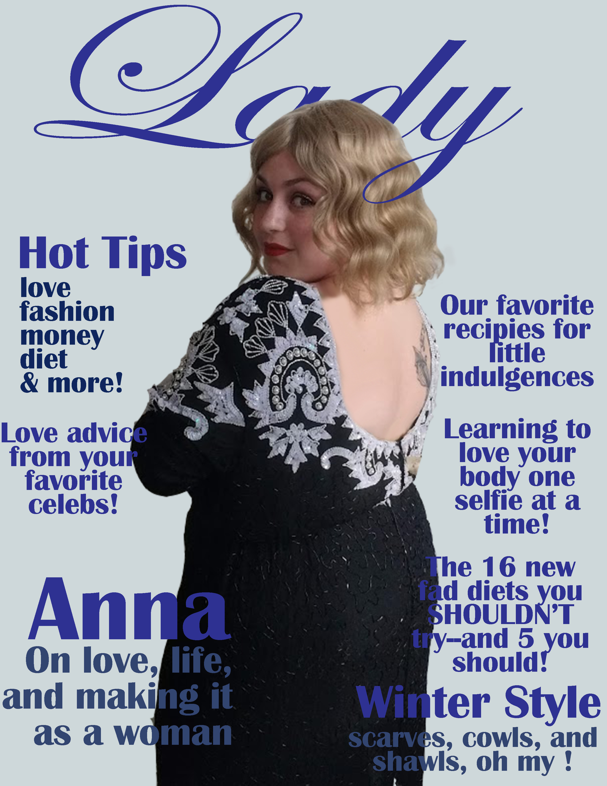 A page-sized image, scaled down. In its center, there is a feminine person with wavy blond hair. They are wearing a sparkly black dress with white lacework an open back, which is turned towards the camera. They are looking over their shoulder with a coy smile. Above them is the word 'Lady' in large script letters. Around them are several sans-serif headlines. They read, 'Hot Tips: love, fashion, money, diet & more!'; 'Love advice from your favorite celebs!'; 'Anna on love, life, and making it as a woman'; 'Our favorite recipies for little indulgences'; 'learning to love your body one selfie at a time!'; 'the 16 new fad diets you SHOULDN'T try--and 5 you should!'; and 'Winter style: scarves, cowls, and shawls, oh my!'