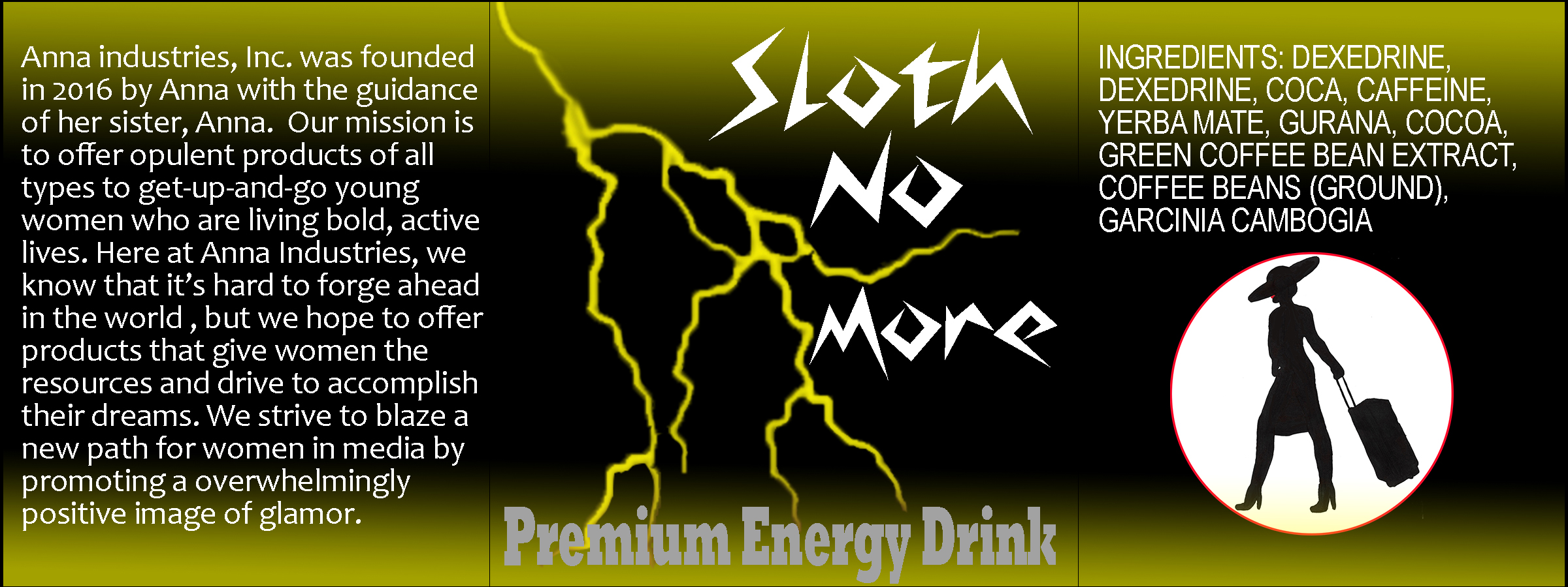 A product label. The center panel has a graphic of a yellow lightning bolt and the words, 'Sloth no more: Premium Energy Drink'. The right panel has an ingredients list above a medallion-style Anna logo with a red outline. The ingredients list reads, 'ingredients: dexedrine, dexedine, coca, caffeine, yerba mate, gurana, cocoa, green coffee bean extract, coffee beans (ground), garcinia cambogia'. The left panel reads, 'Anna industries, Inc. was founded in 2016 by Anna with the guidance of her sister, Anna. Our mission is to offer opulent products of all types to get-up-and-goyoung women who are living bold, active lives. Here at Anna Industries, we know that it's hard to forge ahead in the world, but we hope to offer products that give women the resources and drive to accomplish their dreams. We strive to blaze a new path for wome in media by promoting a [sic] overwhelmingly positive image of glamor.' The label has a black background with acid yellow to pand bottom edges that fade into the background.