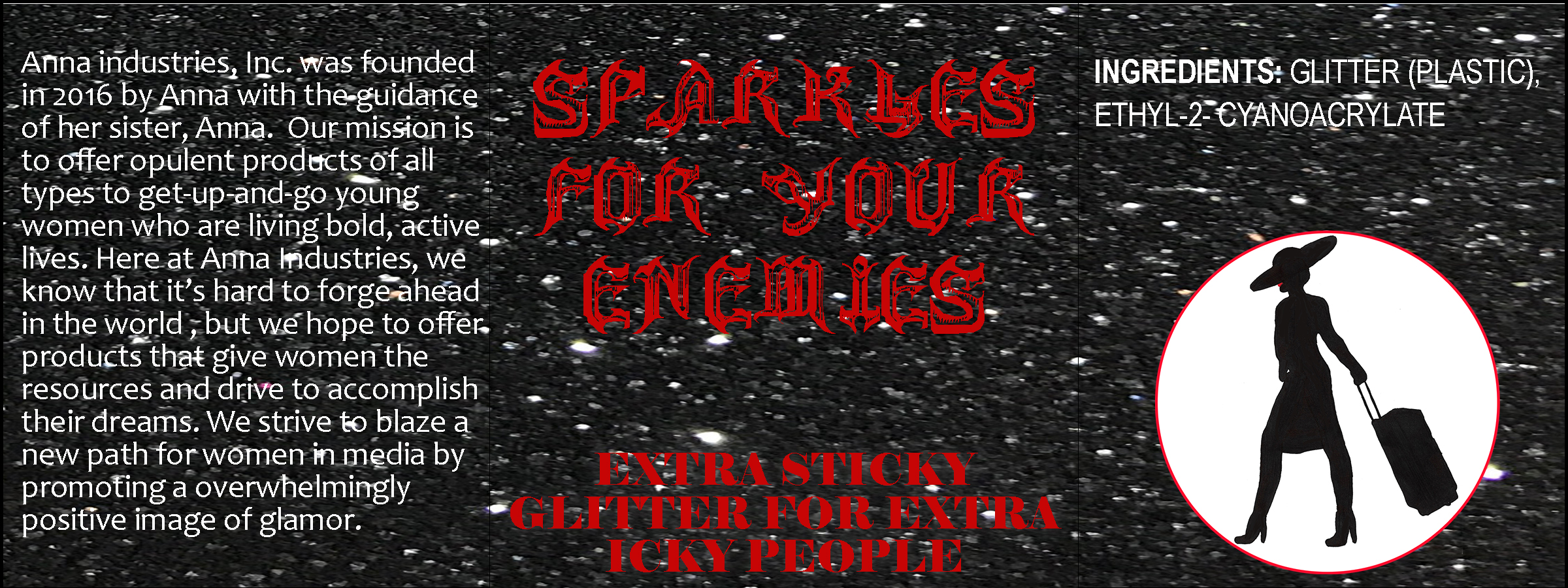 A product label. Its center panel reads, 'Sparkles for your enemies: extra sticky glitter for extra icky people' in red text. The right panel reads, 'ingredients: glitter (plastic), ethyl-2-cyanoacrylate'. Beneath it, there is a medallion-style Anna logo with a red outline. The left panel reads, 'Anna Industries, Inc. was founded in 2016 by Anna with the guidance of her sister, Anna. Our mission is to offer opulent products of all types to get-up-and-go young women who are living bold, active lives. Here at Anna Industries, we know that it's hard to forge ahead in the world, but we hope to offer products that give women the resources and drive to accomplish their dreams. We strive to blaze a new path for women in media by promoting a [sic] overwhelmingly positive image of glamor.' The background is an image of flecks of glitter on a black field.